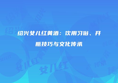 绍兴女儿红黄酒：饮用习俗、开瓶技巧与文化传承