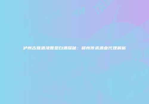 泸州古雅酒浓香型白酒探秘：赣州传承酒业代理解析