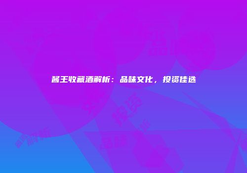 酱王收藏酒解析：品味文化，投资佳选