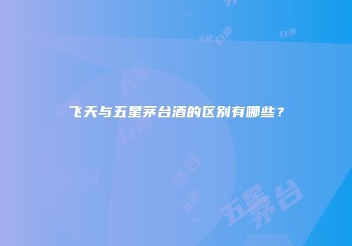 飞天与五星茅台酒的区别有哪些？