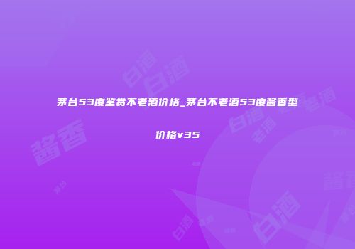 茅台53度鉴赏不老酒价格_茅台不老酒53度酱香型价格v35