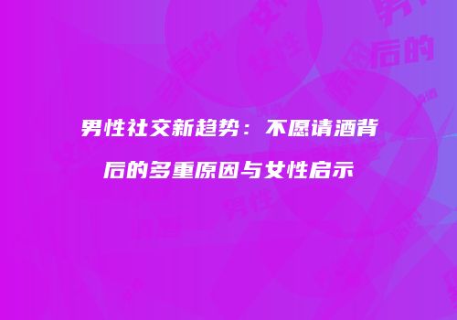 男性社交新趋势：不愿请酒背后的多重原因与女性启示
