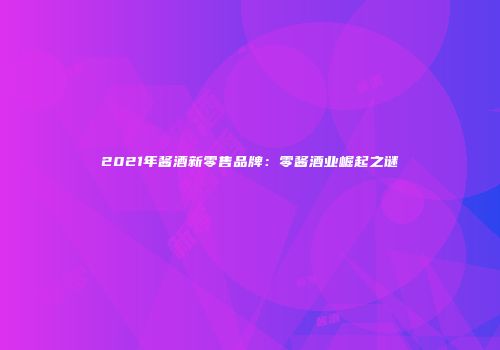 2021年酱酒新零售品牌：零酱酒业崛起之谜