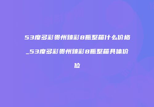 53度多彩贵州臻彩8瓶整箱什么价格_53度多彩贵州臻彩8瓶整箱具体价位