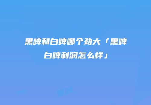 黑啤和白啤哪个劲大「黑啤白啤利润怎么样」