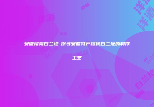 安徽樱桃白兰地-探寻安徽特产樱桃白兰地的制作工艺