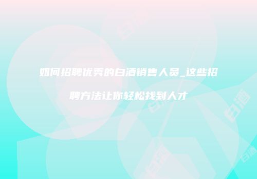 如何招聘优秀的白酒销售人员_这些招聘方法让你轻松找到人才