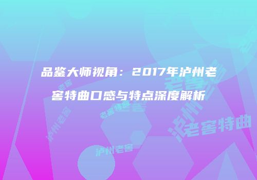 品鉴大师视角：2017年泸州老窖特曲口感与特点深度解析