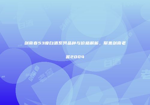 剑南春53度白酒系列品种与价格解析，聚焦剑南老窖2004