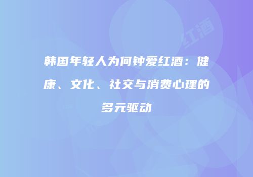 韩国年轻人为何钟爱红酒：健康、文化、社交与消费心理的多元驱动