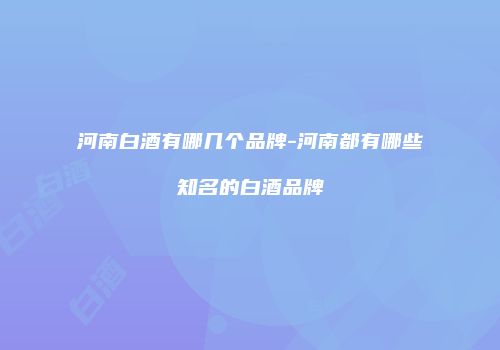 河南白酒有哪几个品牌-河南都有哪些知名的白酒品牌