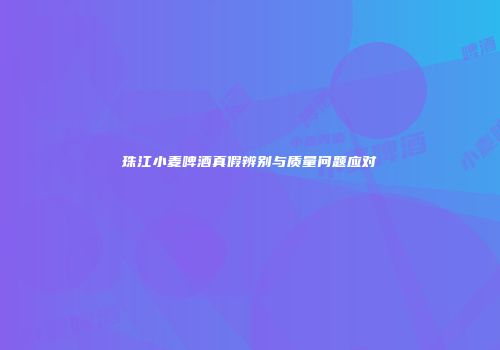 珠江小麦啤酒真假辨别与质量问题应对