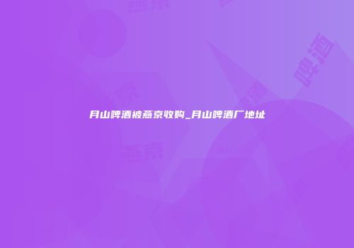 月山啤酒被燕京收购_月山啤酒厂地址