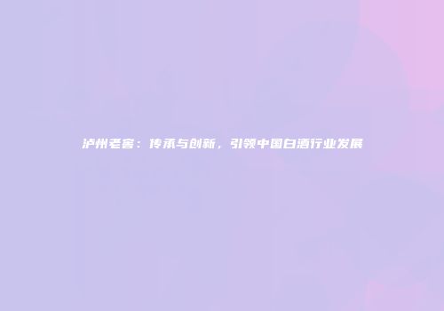 泸州老窖：传承与创新，引领中国白酒行业发展