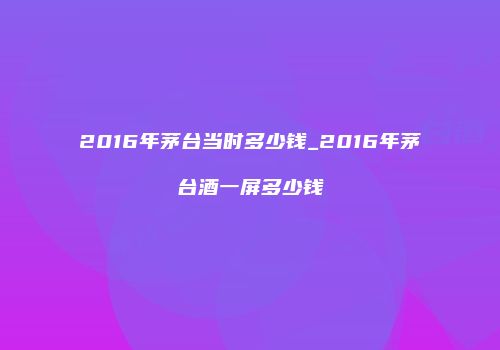 2016年茅台当时多少钱_2016年茅台酒一屏多少钱