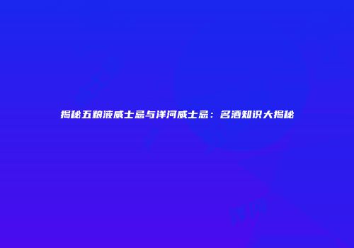 揭秘五粮液威士忌与洋河威士忌：名酒知识大揭秘