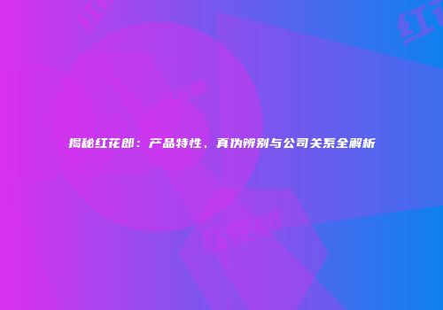 揭秘红花郎：产品特性、真伪辨别与公司关系全解析