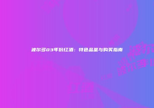 波尔多03年份红酒：特色品鉴与购买指南