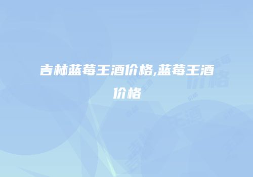 吉林蓝莓王酒价格,蓝莓王酒价格