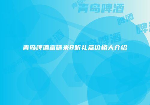 青岛啤酒富硒米8听礼盒价格大介绍