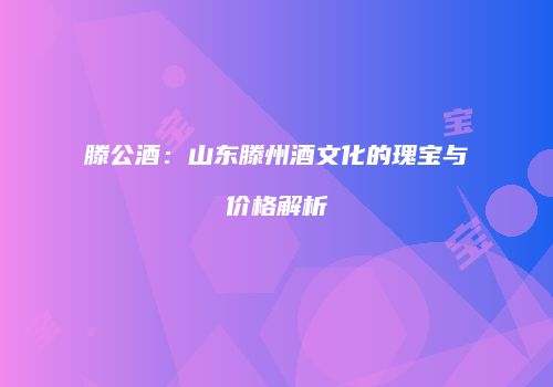 滕公酒：山东滕州酒文化的瑰宝与价格解析
