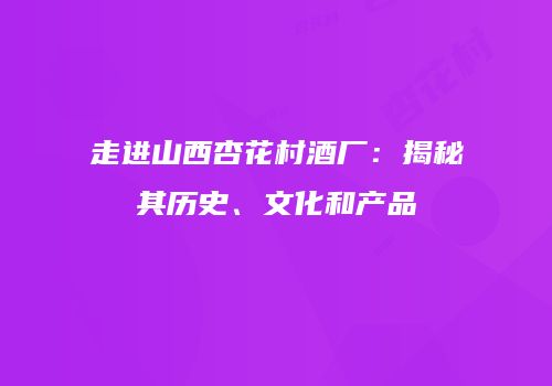 走进山西杏花村酒厂：揭秘其历史、文化和产品