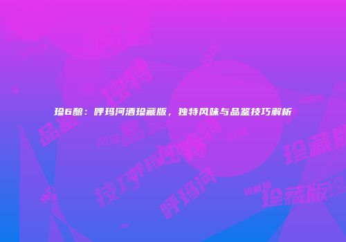 珍6酿：呼玛河酒珍藏版，独特风味与品鉴技巧解析
