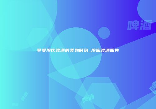 享受冷饮啤酒的美妙时刻_冷冻啤酒照片