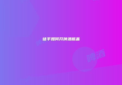 徒手如何开啤酒瓶盖