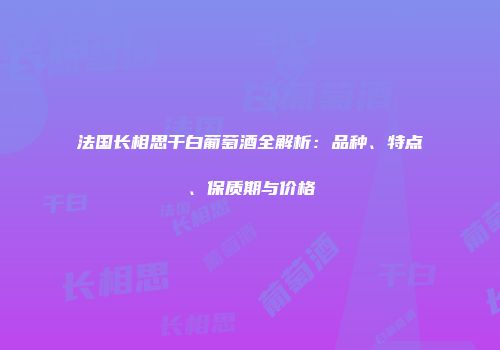 法国长相思干白葡萄酒全解析：品种、特点、保质期与价格