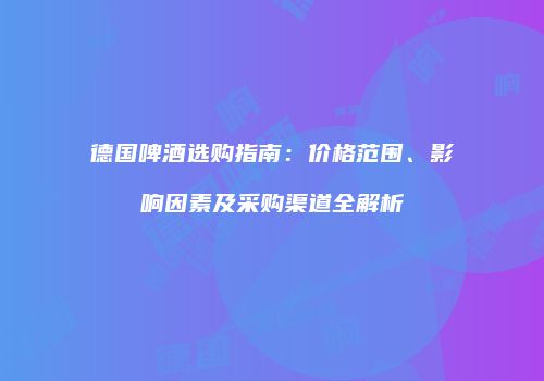 德国啤酒选购指南：价格范围、影响因素及采购渠道全解析