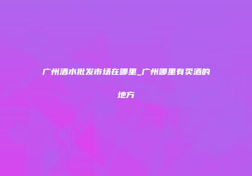 广州酒水批发市场在哪里_广州哪里有卖酒的地方