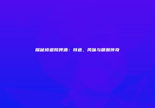 探秘修道院啤酒：特色、风味与精酿传奇