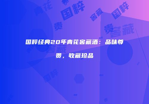 国粹经典20年青花窖藏酒：品味尊贵，收藏珍品