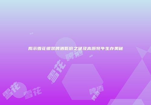 揭示雪花银装啤酒低价之谜及高原牦牛生存奥秘