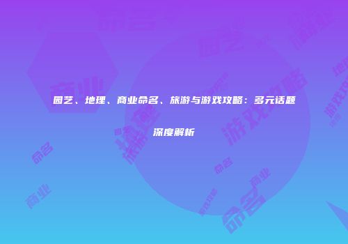 园艺、地理、商业命名、旅游与游戏攻略：多元话题深度解析