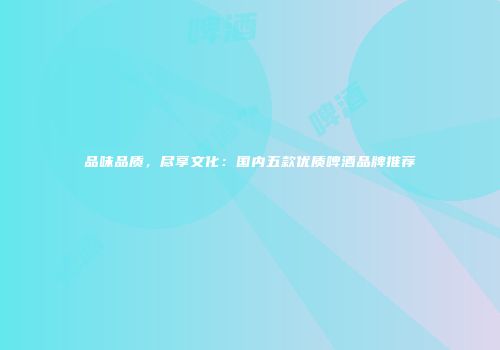 品味品质，尽享文化：国内五款优质啤酒品牌推荐