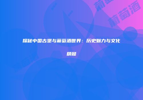 探秘中国古堡与葡萄酒世界：历史魅力与文化精髓