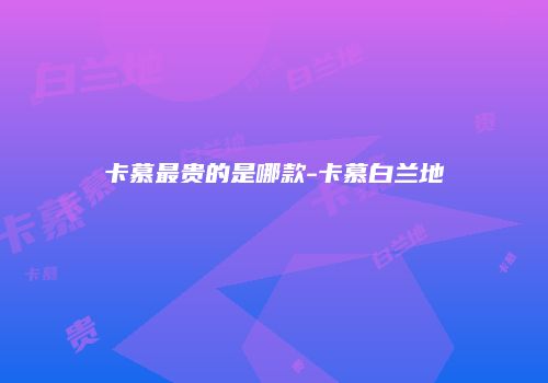 卡慕最贵的是哪款-卡慕白兰地