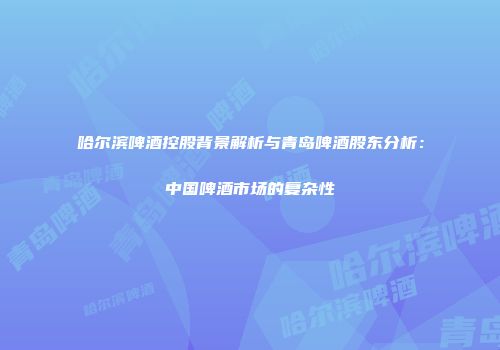 哈尔滨啤酒控股背景解析与青岛啤酒股东分析：中国啤酒市场的复杂性
