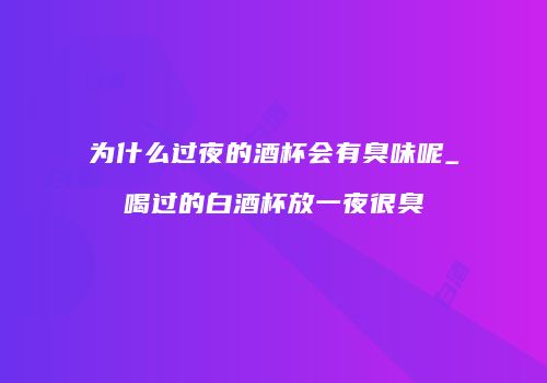 为什么过夜的酒杯会有臭味呢_喝过的白酒杯放一夜很臭
