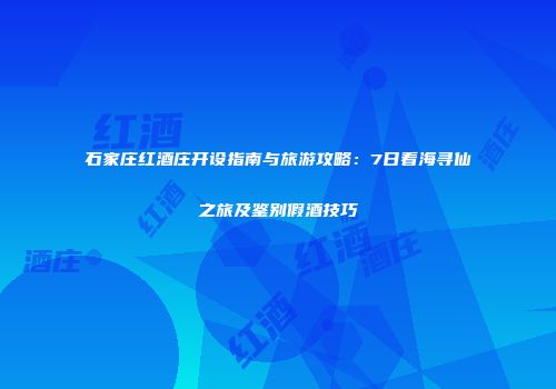 石家庄红酒庄开设指南与旅游攻略：7日看海寻仙之旅及鉴别假酒技巧