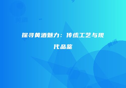 探寻黄酒魅力：传统工艺与现代品鉴