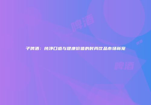 子啤酒：纯净口感与健康价值的时尚饮品市场新宠