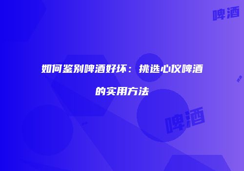 如何鉴别啤酒好坏：挑选心仪啤酒的实用方法