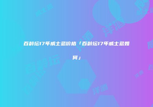 百龄坛17年威士忌价格「百龄坛17年威士忌如何」