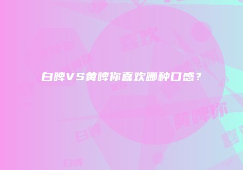 白啤VS黄啤你喜欢哪种口感？