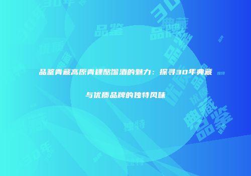 品鉴青藏高原青稞酩馏酒的魅力：探寻30年典藏与优质品牌的独特风味