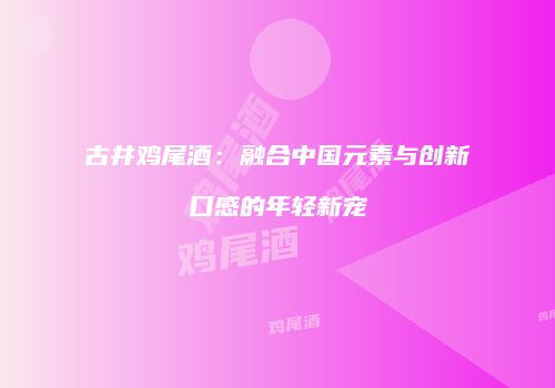 古井鸡尾酒：融合中国元素与创新口感的年轻新宠
