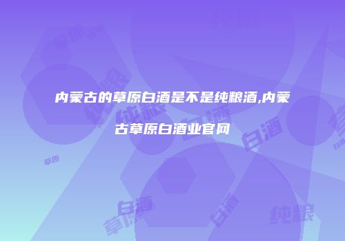 内蒙古的草原白酒是不是纯粮酒,内蒙古草原白酒业官网